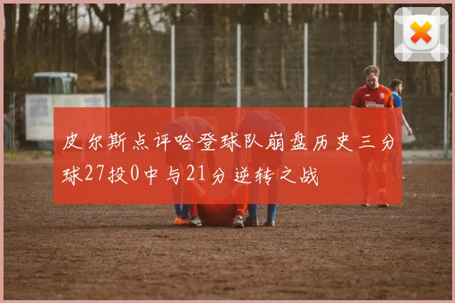 皮尔斯点评哈登球队崩盘历史三分球27投0中与21分逆转之战