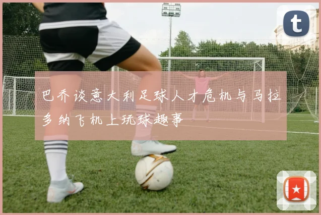 巴乔谈意大利足球人才危机与马拉多纳飞机上玩球趣事