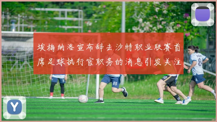 埃梅纳洛宣布辞去沙特职业联赛首席足球执行官职务的消息引发关注