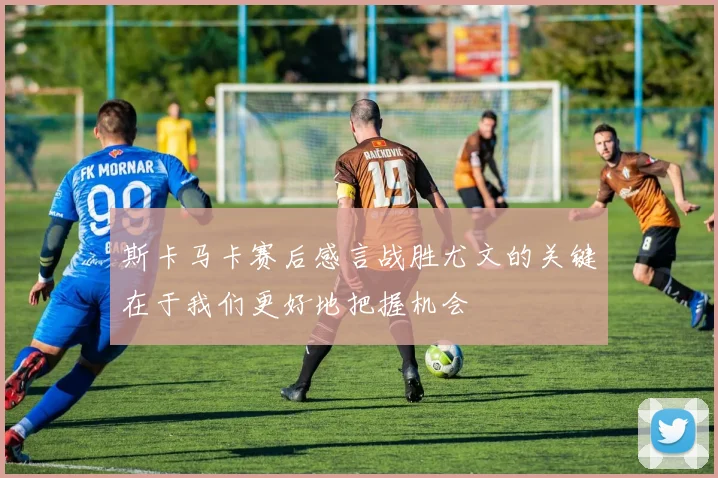 斯卡马卡赛后感言战胜尤文的关键在于我们更好地把握机会