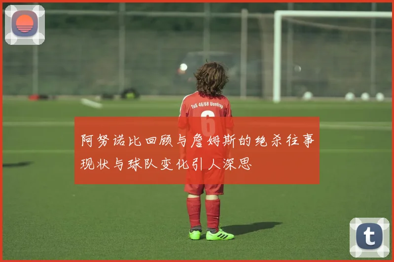 阿努诺比回顾与詹姆斯的绝杀往事现状与球队变化引人深思