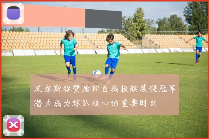 皮尔斯称赞唐斯自我救赎展现冠军潜力成为球队核心的重要时刻