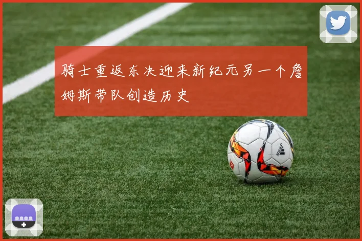 骑士重返东决迎来新纪元另一个詹姆斯带队创造历史