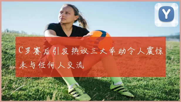C罗赛后引发热议三大举动令人震惊未与任何人交流