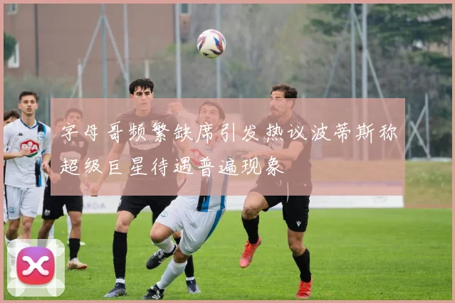 字母哥频繁缺席引发热议波蒂斯称超级巨星待遇普遍现象