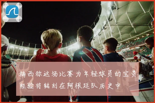 梅西称这场比赛为年轻球员的宝贵经验将铭刻在阿根廷队历史中