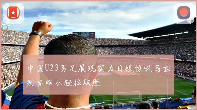 中国U23男足展现实力日媒惊叹乌兹别克难以轻松取胜