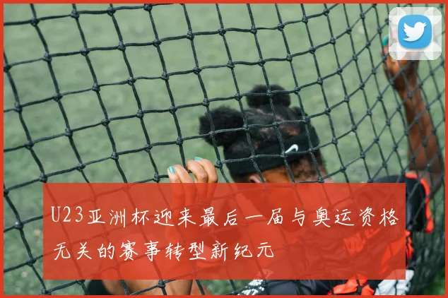 U23亚洲杯迎来最后一届与奥运资格无关的赛事转型新纪元