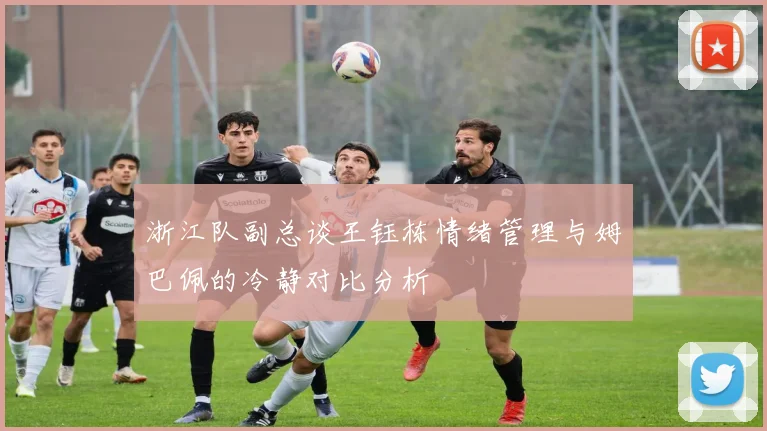 浙江队副总谈王钰栋情绪管理与姆巴佩的冷静对比分析